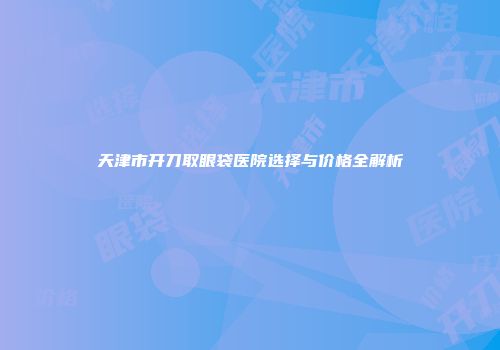 天津市开刀取眼袋医院选择与价格全解析