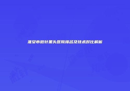 淮安市微针黑头医院排名及技术对比解析