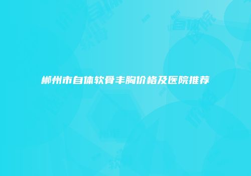 郴州市自体软骨丰胸价格及医院推荐