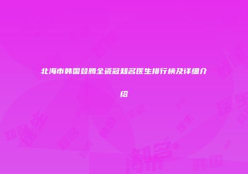 北海市韩国登腾全瓷冠知名医生排行榜及详细介绍