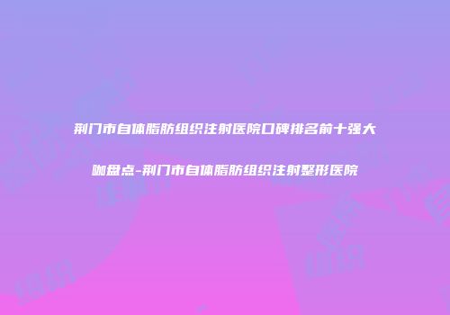荆门市自体脂肪组织注射医院口碑排名前十强大咖盘点-荆门市自体脂肪组织注射整形医院