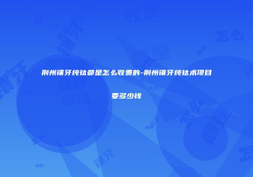 荆州镶牙纯钛都是怎么收费的-荆州镶牙纯钛术项目要多少钱