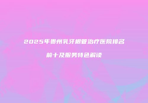 2025年贵州乳牙根管治疗医院排名前十及服务特色解读