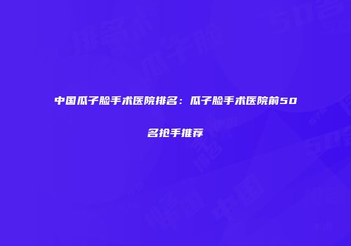中国瓜子脸手术医院排名：瓜子脸手术医院前50名抢手推荐
