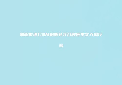 朝阳市进口3M树脂补牙口腔医生实力排行榜
