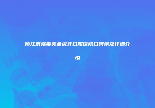 镇江市格莱美全瓷牙口腔医院口碑榜及详细介绍