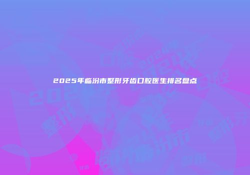 2025年临汾市整形牙齿口腔医生排名盘点