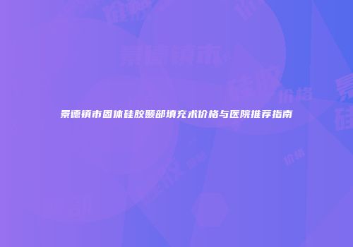 景德镇市固体硅胶颞部填充术价格与医院推荐指南