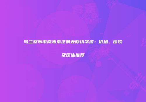 乌兰察布市肉毒素注射去除川字纹：价格、医院及医生推荐