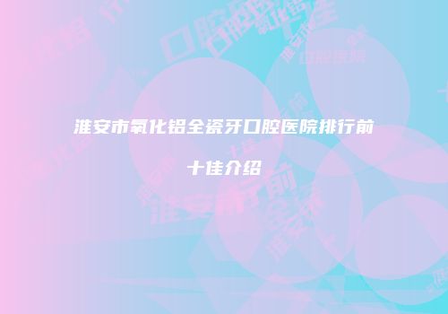 淮安市氧化铝全瓷牙口腔医院排行前十佳介绍