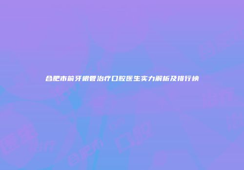 合肥市前牙根管治疗口腔医生实力解析及排行榜