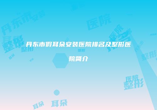 丹东市假耳朵安装医院排名及整形医院简介