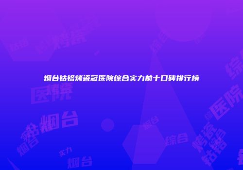 烟台钴铬烤瓷冠医院综合实力前十口碑排行榜