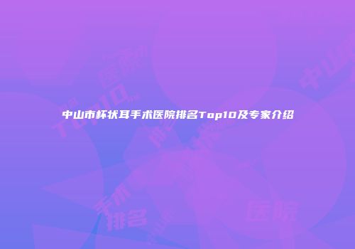 中山市杯状耳手术医院排名Top10及专家介绍