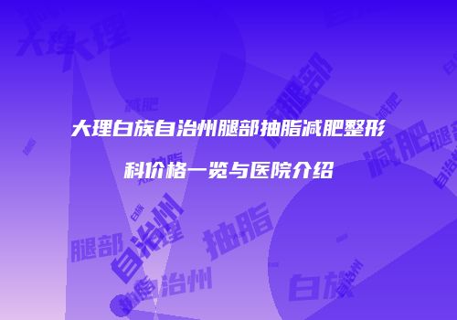 大理白族自治州腿部抽脂减肥整形科价格一览与医院介绍