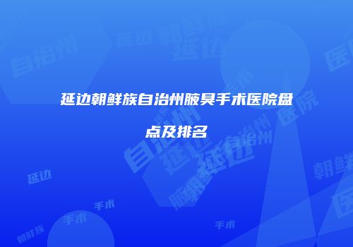 延边朝鲜族自治州腋臭手术医院盘点及排名
