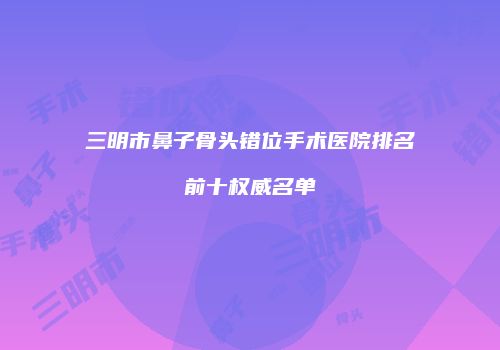 三明市鼻子骨头错位手术医院排名前十权威名单