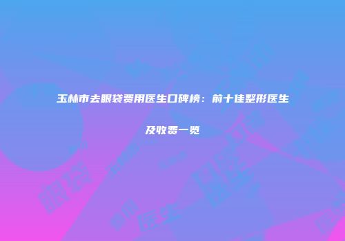 玉林市去眼袋费用医生口碑榜：前十佳整形医生及收费一览