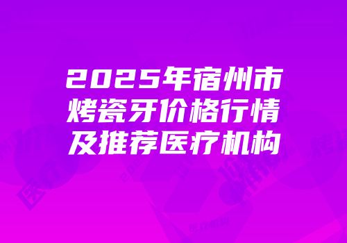 2025年宿州市烤瓷牙价格行情及推荐医疗机构
