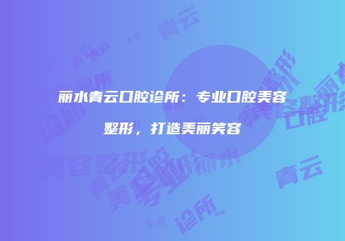 丽水青云口腔诊所：专业口腔美容整形，打造美丽笑容