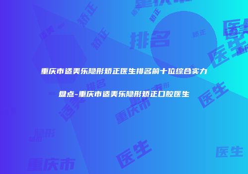重庆市适美乐隐形矫正医生排名前十位综合实力盘点-重庆市适美乐隐形矫正口腔医生
