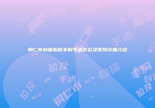 铜仁市自体脂肪丰胸手术价位及医院详细介绍