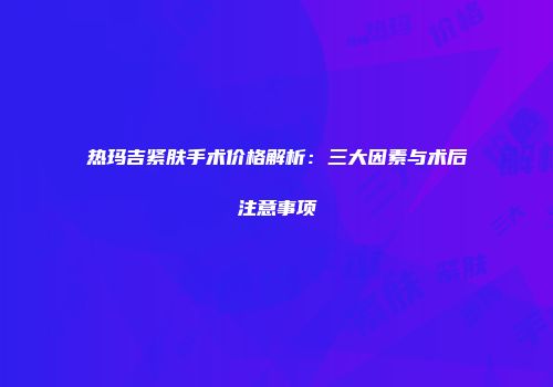 热玛吉紧肤手术价格解析：三大因素与术后注意事项