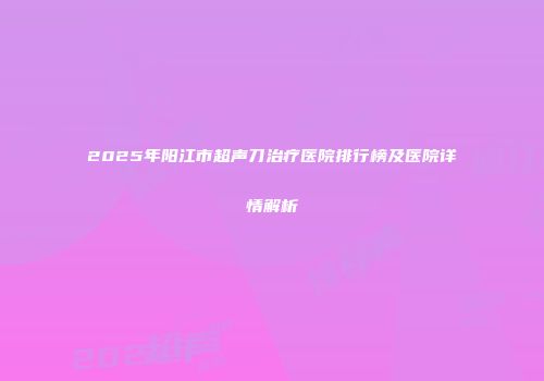 2025年阳江市超声刀治疗医院排行榜及医院详情解析