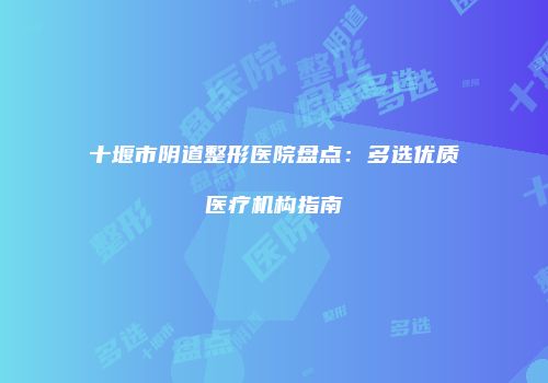 十堰市阴道整形医院盘点：多选优质医疗机构指南