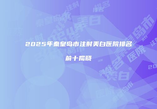 2025年秦皇岛市注射美白医院排名前十揭晓