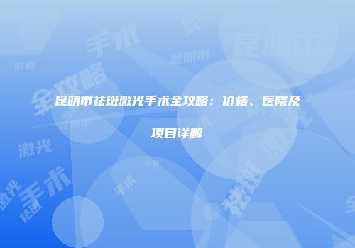 昆明市祛斑激光手术全攻略：价格、医院及项目详解