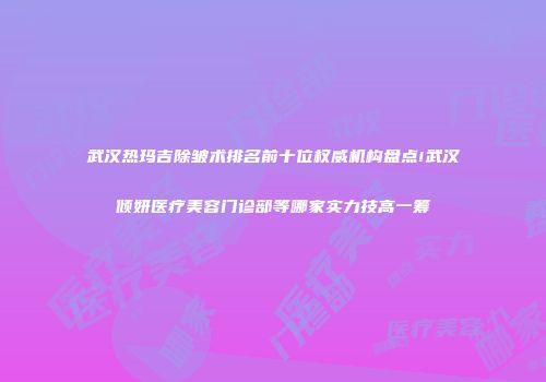 武汉热玛吉除皱术排名前十位权威机构盘点!武汉倾妍医疗美容门诊部等哪家实力技高一筹