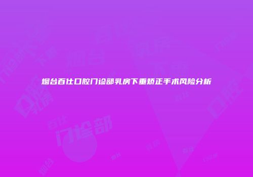 烟台百仕口腔门诊部乳房下垂矫正手术风险分析