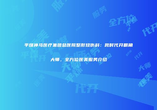 平煤神马医疗集团总医院整形烧伤科：跨时代开眼角大师，全方位医美服务介绍
