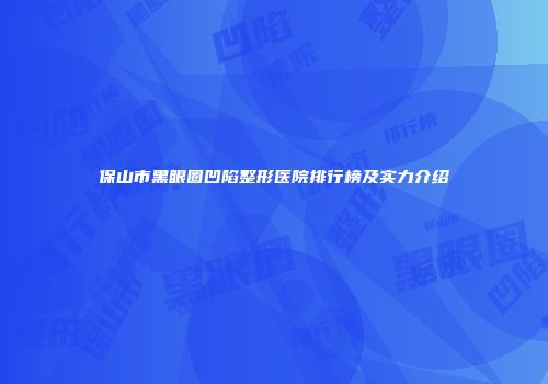 保山市黑眼圈凹陷整形医院排行榜及实力介绍