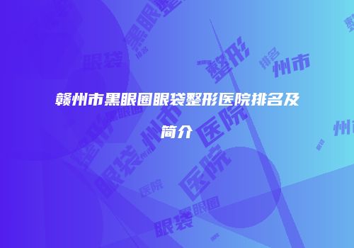赣州市黑眼圈眼袋整形医院排名及简介