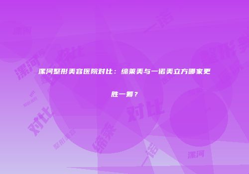 漯河整形美容医院对比：缔莱美与一诺美立方哪家更胜一筹？