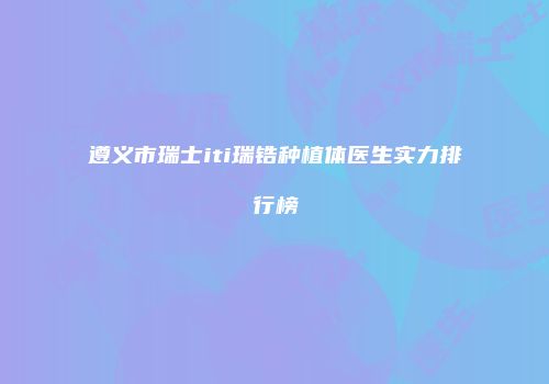 遵义市瑞士iti瑞锆种植体医生实力排行榜