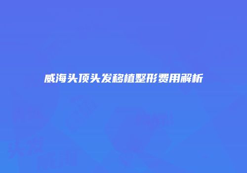 威海头顶头发移植整形费用解析