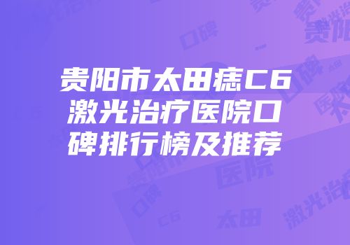 贵阳市太田痣C6激光治疗医院口碑排行榜及推荐
