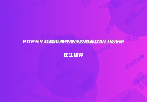 2025年桂林市油性皮肤纹眉美容价目及医院医生推荐