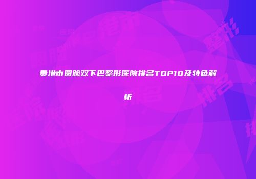 贵港市圆脸双下巴整形医院排名TOP10及特色解析