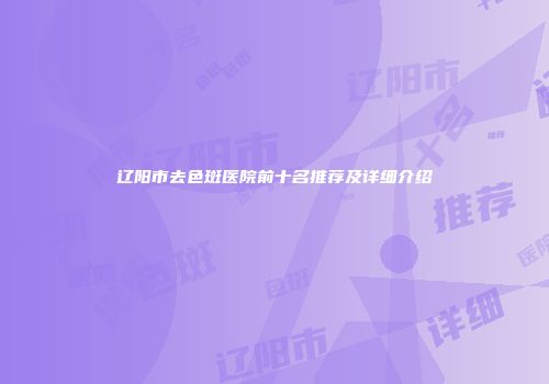 辽阳市去色斑医院前十名推荐及详细介绍
