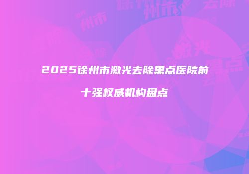 2025徐州市激光去除黑点医院前十强权威机构盘点