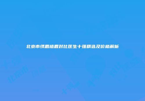 北京市绣眉植眉对比医生十强精选及价格解析