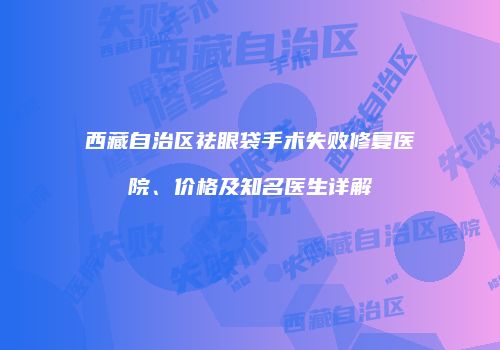 西藏自治区祛眼袋手术失败修复医院、价格及知名医生详解