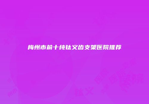 梅州市前十纯钛义齿支架医院推荐