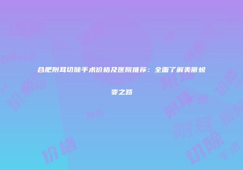 合肥附耳切除手术价格及医院推荐：全面了解美丽蜕变之路