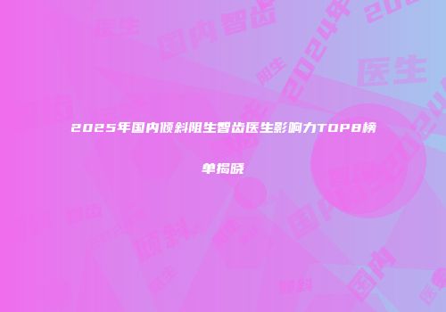 2025年国内倾斜阻生智齿医生影响力TOP8榜单揭晓