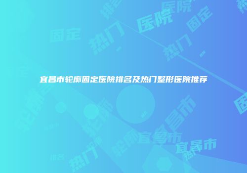 宜昌市轮廓固定医院排名及热门整形医院推荐